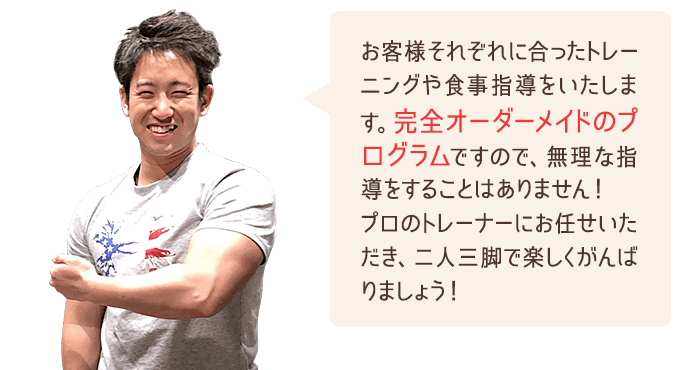 お客様それぞれに合ったトレーニングや食事指導をいたします。完全オーダーメイドのプログラムですので、無理な指導をすることはありません！プロのトレーナーにお任せいただき、二人三脚で楽しくがんばりましょう！