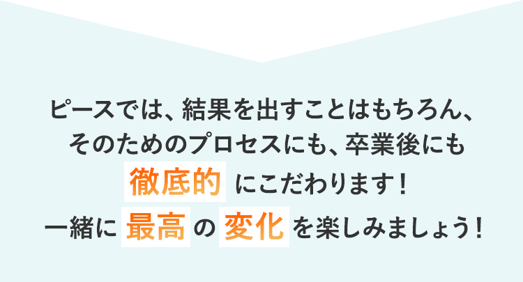 ピースでは、結果を出すことはもちろん、そのためのプロセスにも、卒業後にも徹底的にこだわります！一緒に最高の変化を楽しみましょう！