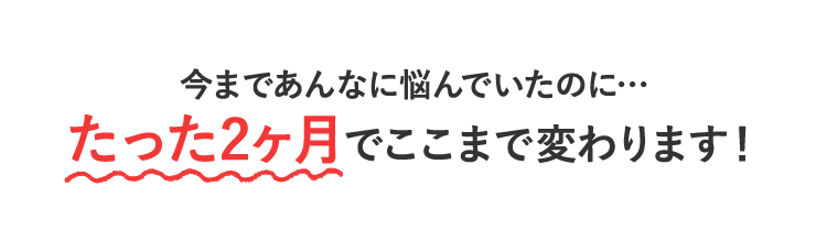 今まであんなに悩んでいたのに…たった2ヶ月でここまで変わります！