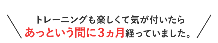 トレーニングも楽しくて気が付いたらあっという間に３ヵ月経っていました。